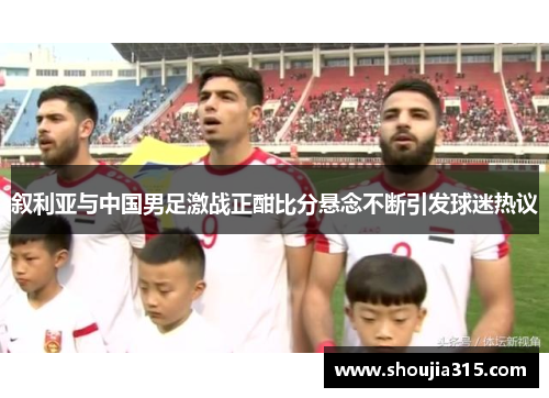 叙利亚与中国男足激战正酣比分悬念不断引发球迷热议
